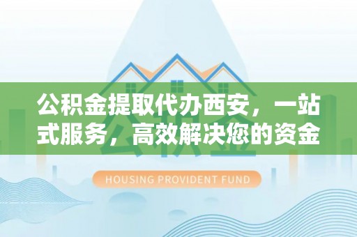 永新公积金提取代办西安，一站式服务，高效解决您的资金需求
