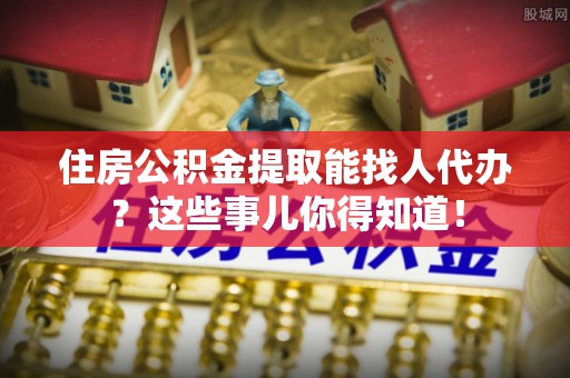 永新住房公积金提取能找人代办？这些事儿你得知道！