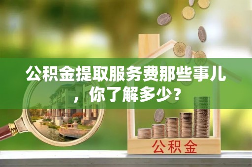 永新公积金提取服务费那些事儿，你了解多少？