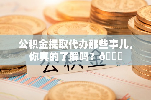 永新公积金提取代办那些事儿，你真的了解吗？😎