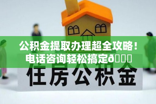 永新公积金提取办理超全攻略！电话咨询轻松搞定😎