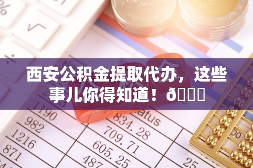 永新西安公积金提取代办，这些事儿你得知道！😎